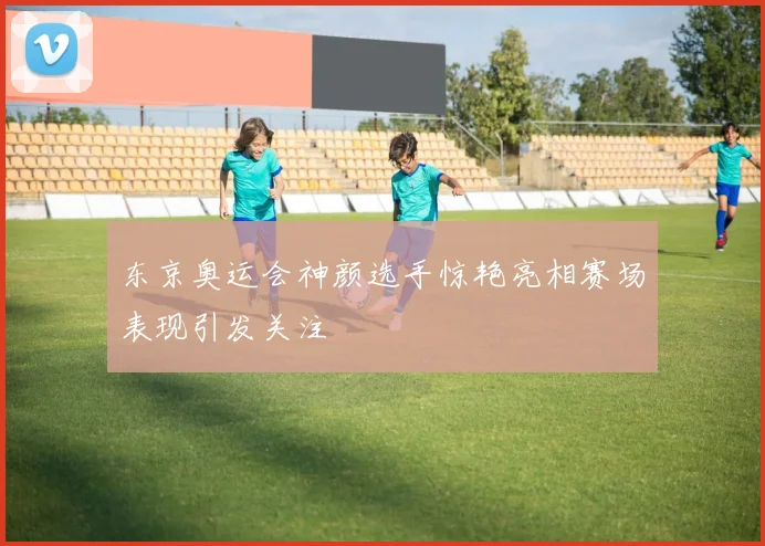 东京奥运会神颜选手惊艳亮相赛场表现引发关注