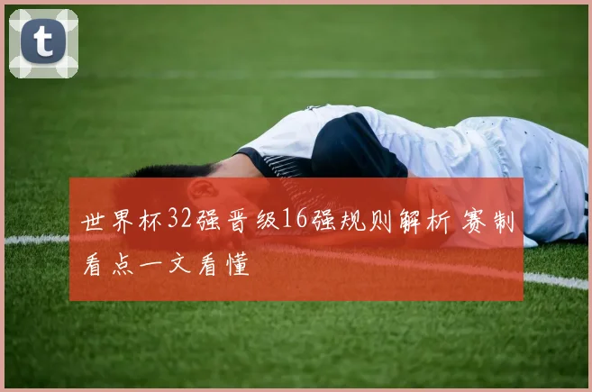 世界杯32强晋级16强规则解析 赛制看点一文看懂
