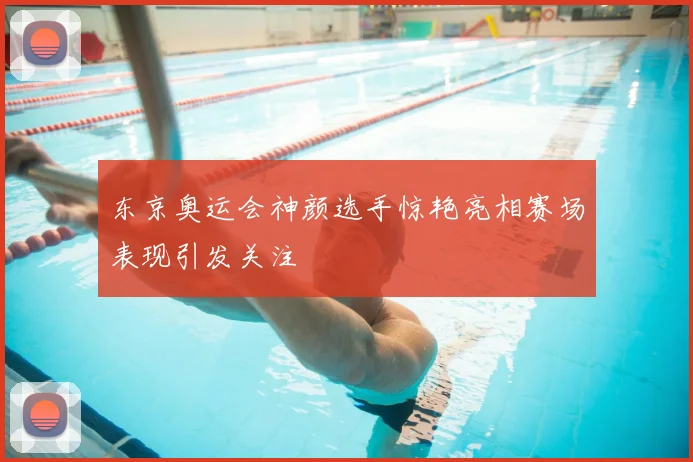 东京奥运会神颜选手惊艳亮相赛场表现引发关注