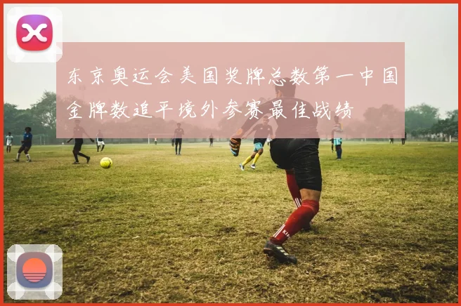 东京奥运会美国奖牌总数第一中国金牌数追平境外参赛最佳战绩