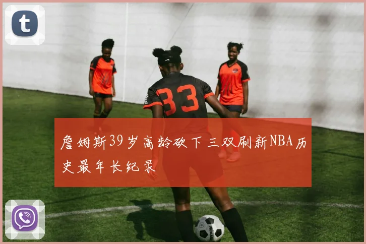 詹姆斯39岁高龄砍下三双刷新NBA历史最年长纪录