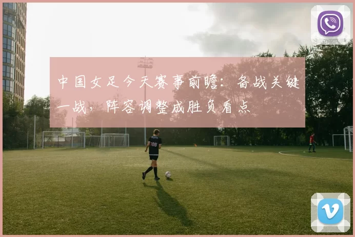 中国女足今天赛事前瞻：备战关键一战，阵容调整成胜负看点