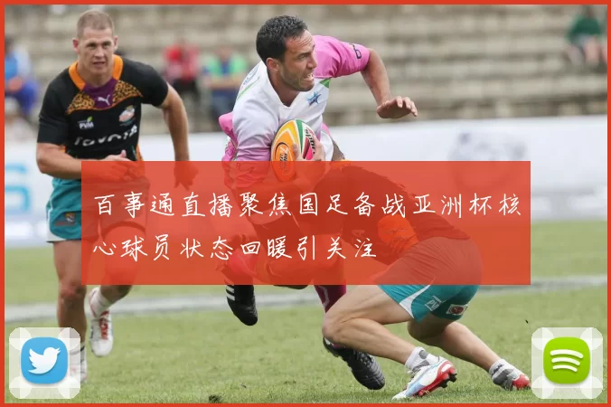 百事通直播聚焦国足备战亚洲杯核心球员状态回暖引关注