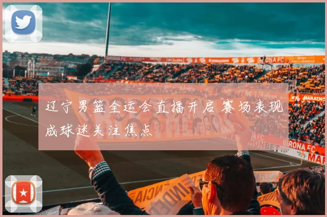 辽宁男篮全运会直播开启 赛场表现成球迷关注焦点