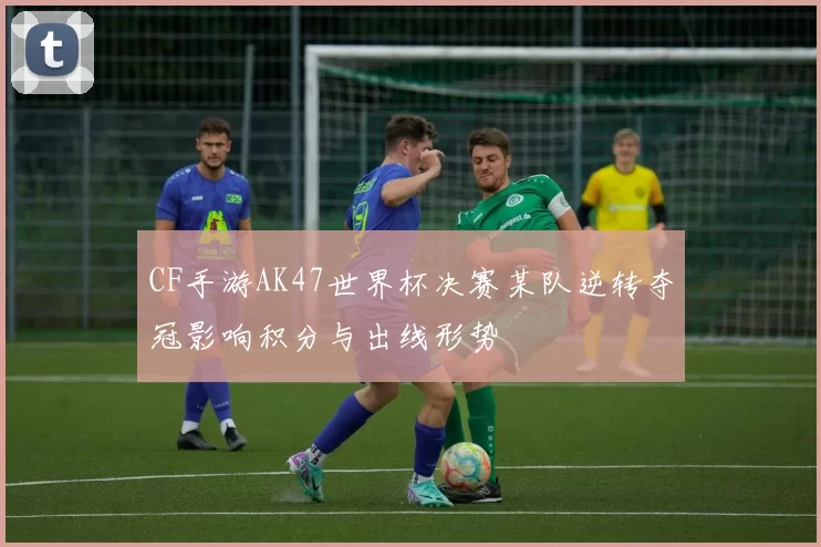 CF手游AK47世界杯决赛某队逆转夺冠影响积分与出线形势