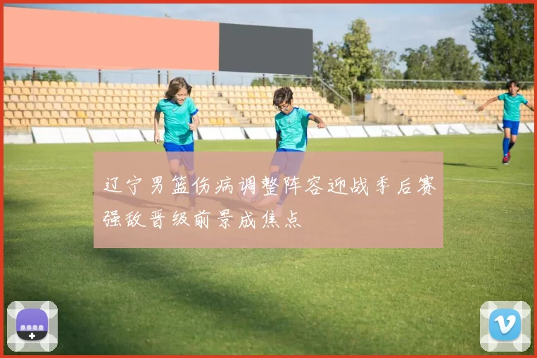 辽宁男篮伤病调整阵容迎战季后赛强敌晋级前景成焦点