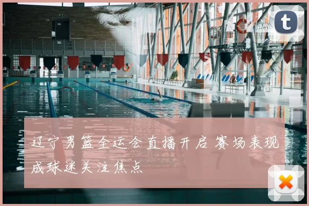 辽宁男篮全运会直播开启 赛场表现成球迷关注焦点