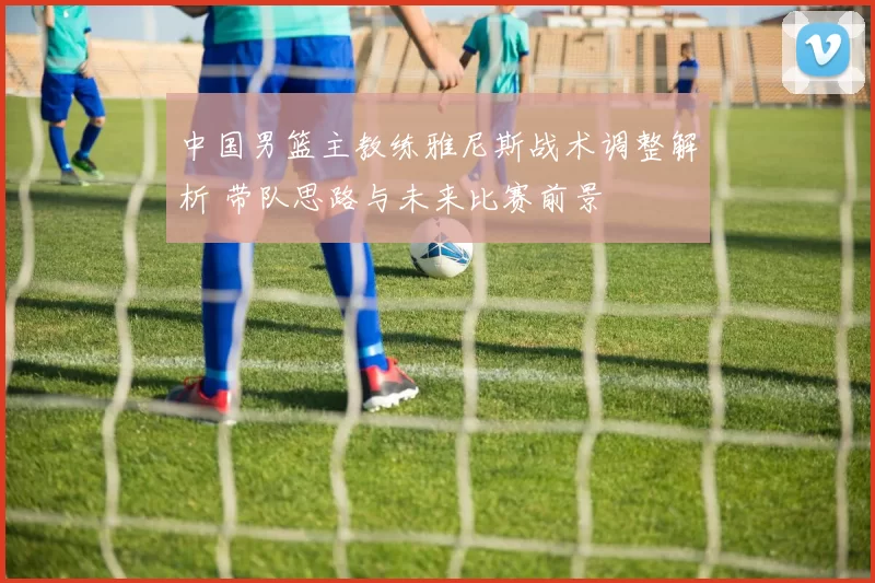 中国男篮主教练雅尼斯战术调整解析 带队思路与未来比赛前景
