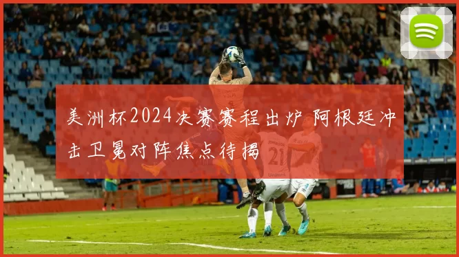 美洲杯2024决赛赛程出炉 阿根廷冲击卫冕对阵焦点待揭