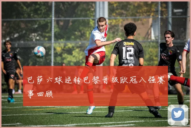 巴萨六球逆转巴黎晋级欧冠八强赛事回顾