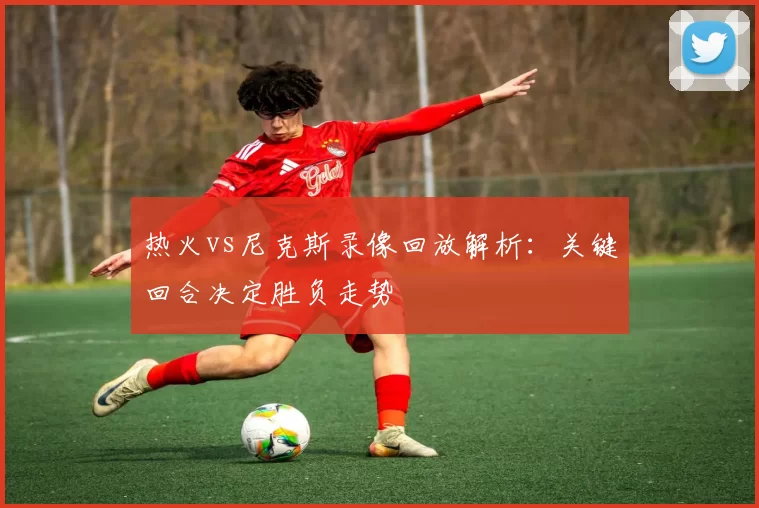 热火vs尼克斯录像回放解析：关键回合决定胜负走势