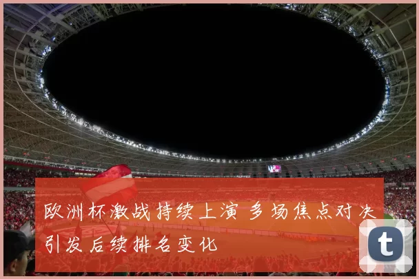 欧洲杯激战持续上演 多场焦点对决引发后续排名变化