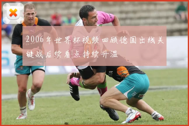 2006年世界杯视频回顾德国出线关键战后续看点持续升温