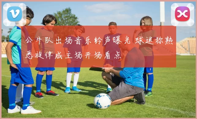 公牛队出场音乐铃声曝光 球迷称熟悉旋律成主场开场看点