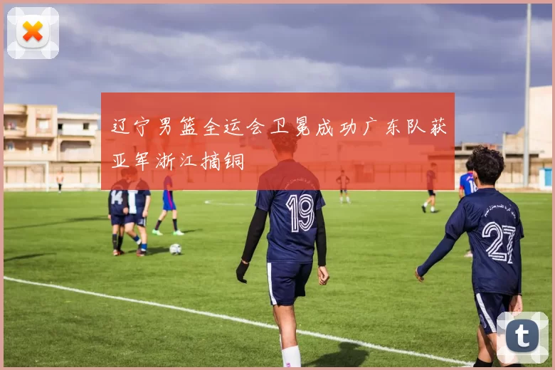 辽宁男篮全运会卫冕成功广东队获亚军浙江摘铜