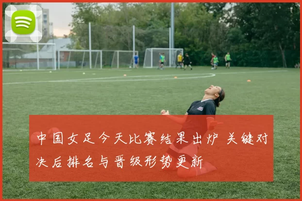 中国女足今天比赛结果出炉 关键对决后排名与晋级形势更新