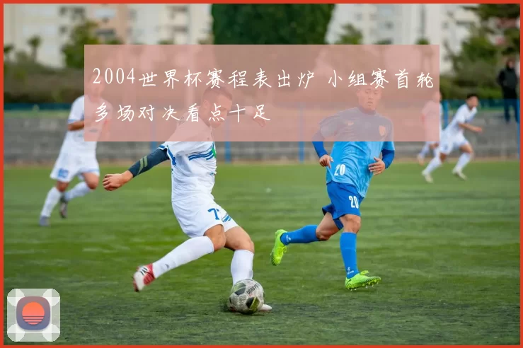 2004世界杯赛程表出炉 小组赛首轮多场对决看点十足