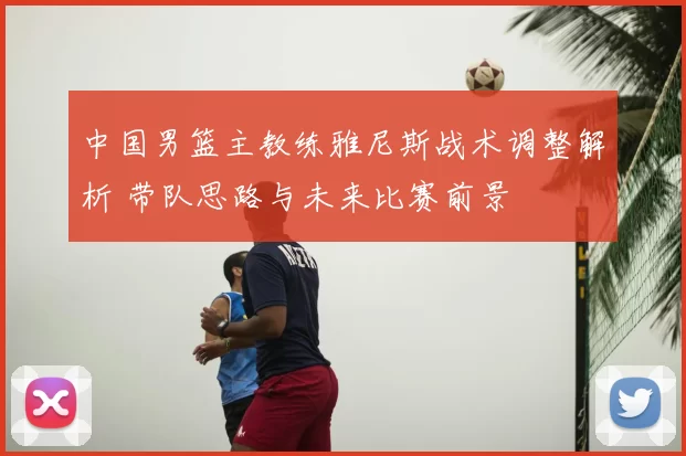 中国男篮主教练雅尼斯战术调整解析 带队思路与未来比赛前景