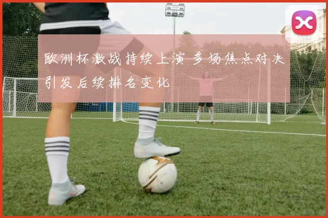 欧洲杯激战持续上演 多场焦点对决引发后续排名变化