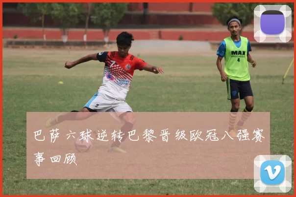 巴萨六球逆转巴黎晋级欧冠八强赛事回顾