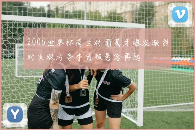 2006世界杯荷兰对葡萄牙爆发激烈对决双方争夺晋级悬念再起