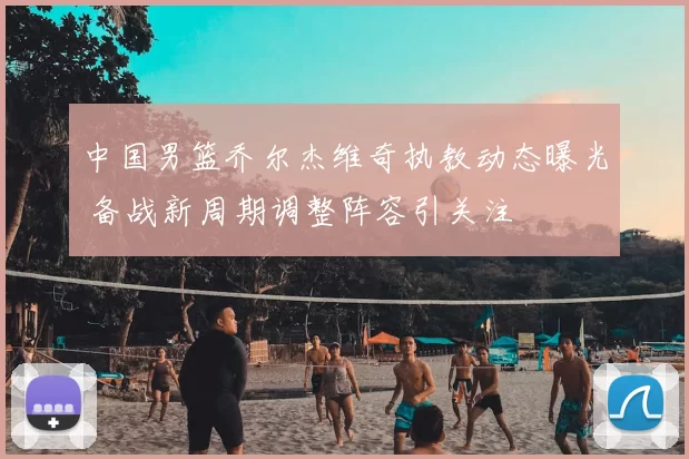 中国男篮乔尔杰维奇执教动态曝光 备战新周期调整阵容引关注