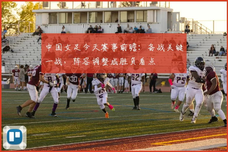 中国女足今天赛事前瞻:备战关键一战,阵容调整成胜负看点