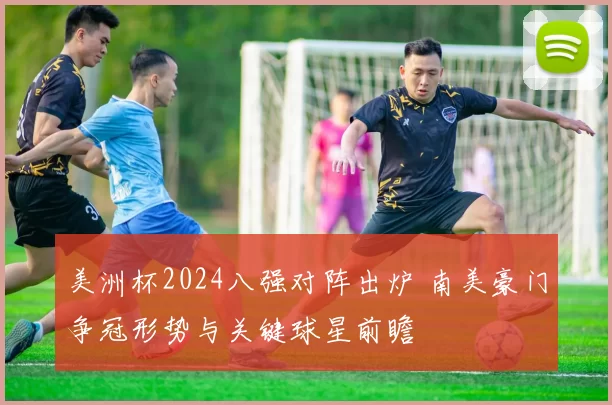 美洲杯2024八强对阵出炉 南美豪门争冠形势与关键球星前瞻