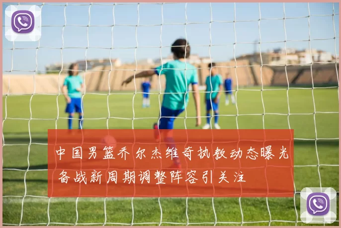 中国男篮乔尔杰维奇执教动态曝光 备战新周期调整阵容引关注