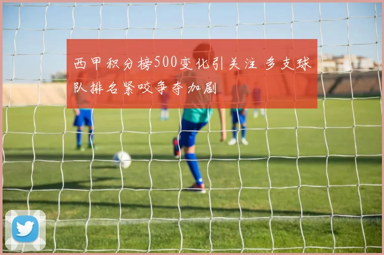 西甲积分榜500变化引关注 多支球队排名紧咬争夺加剧